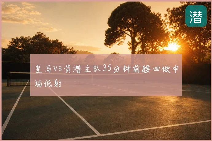 皇马vs黄潜主队35分钟前腰回做中场低射